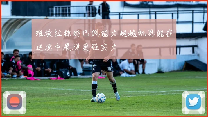 维埃拉称姆巴佩能力超越凯恩能在逆境中展现更强实力