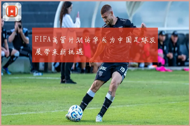 FIFA高管计划访华或为中国足球发展带来新机遇