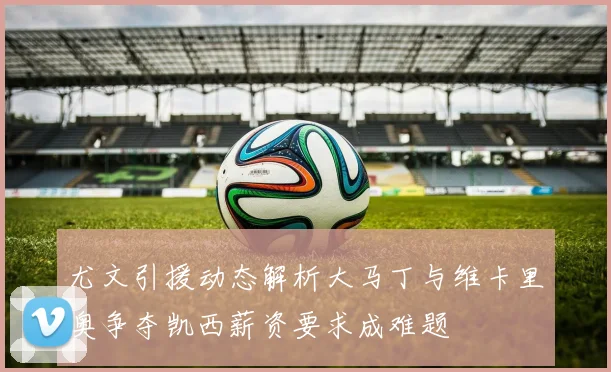 尤文引援动态解析大马丁与维卡里奥争夺凯西薪资要求成难题