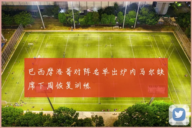 巴西摩洛哥对阵名单出炉内马尔缺席下周恢复训练