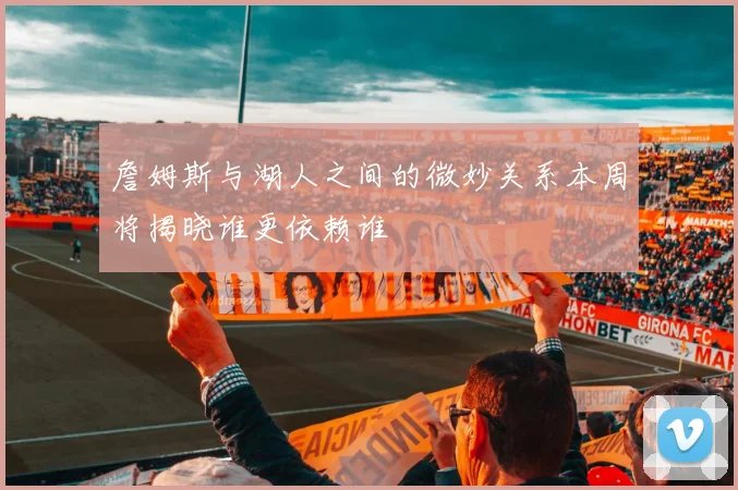 詹姆斯与湖人之间的微妙关系本周将揭晓谁更依赖谁