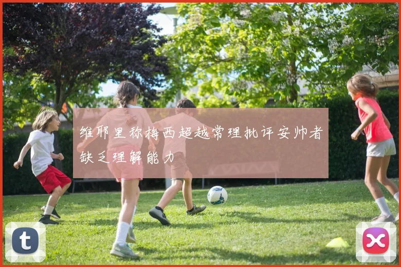 维耶里称梅西超越常理批评安帅者缺乏理解能力