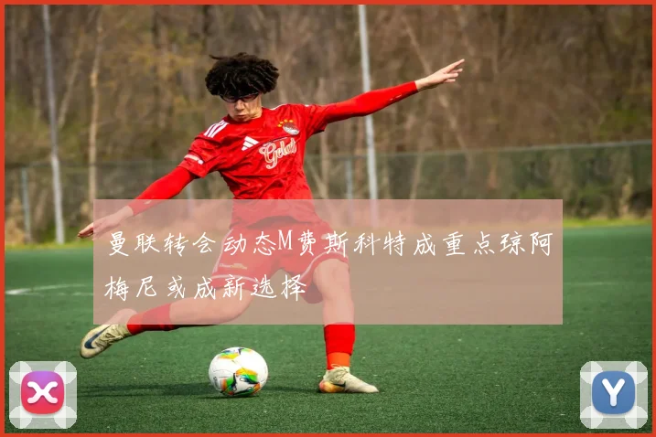曼联转会动态M费斯科特成重点琼阿梅尼或成新选择
