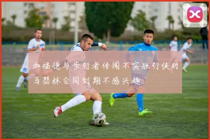 加福德与步行者传闻不实独行侠对马瑟林合同到期不感兴趣
