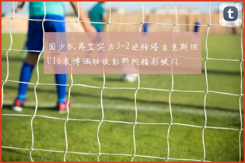国少队再显实力3-2逆转塔吉克斯坦U16袁博涵助攻彭熙然精彩破门