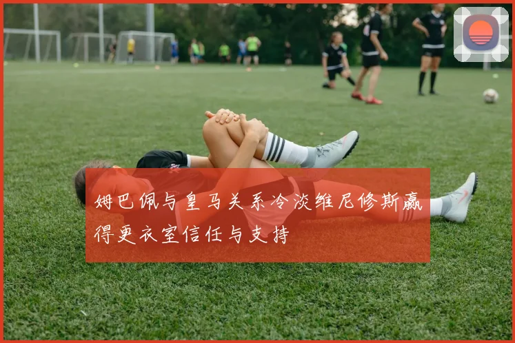 姆巴佩与皇马关系冷淡维尼修斯赢得更衣室信任与支持