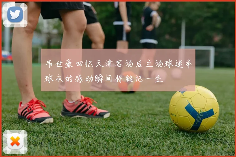 韦世豪回忆天津客场后主场球迷举球衣的感动瞬间将铭记一生