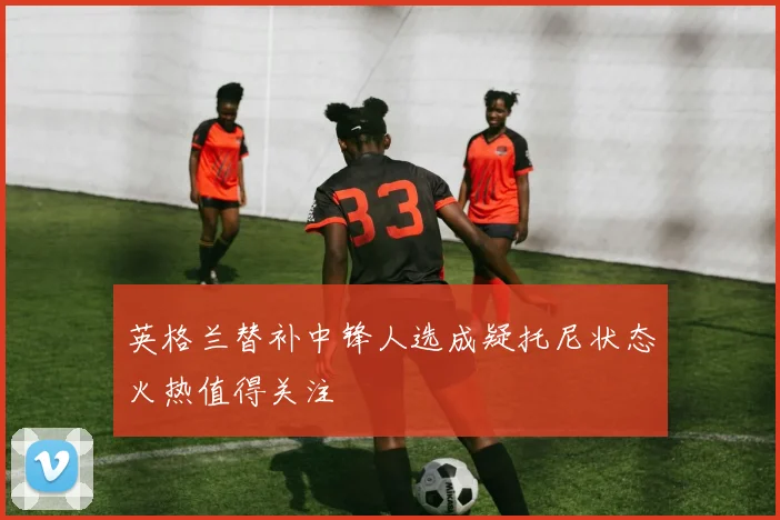 英格兰替补中锋人选成疑托尼状态火热值得关注