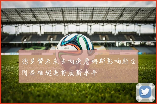 德罗赞未来去向受詹姆斯影响新合同恐难超老将底薪水平